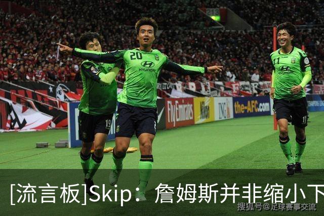 [流言板]Skip：詹姆斯并非缩小下家范围，而是只有五队愿提供底薪